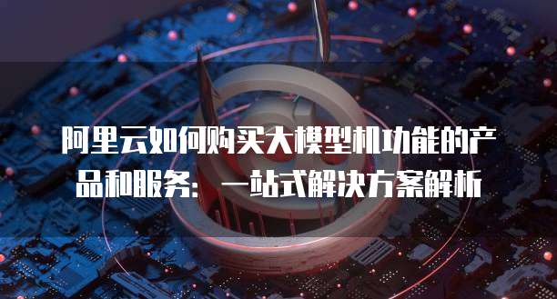 阿里云如何购买大模型机功能的产品和服务:一站式解决方案解析