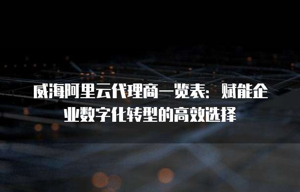 威海阿里云代理商一览表:赋能企业数字化转型的高效选择