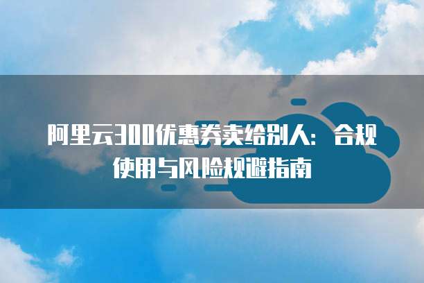 阿里云300优惠券卖给别人：合规使用与风险规避指南