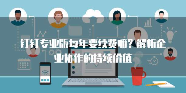 钉钉专业版每年要续费嘛?解析企业协作的持续价值