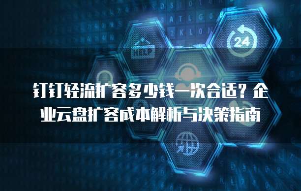 钉钉轻流扩容多少钱一次合适？企业云盘扩容成本解析与决策指南