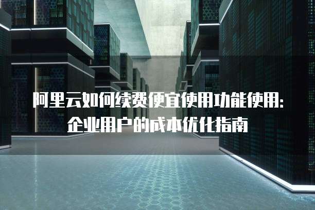 阿里云如何续费便宜使用功能使用:企业用户的成本优化指南