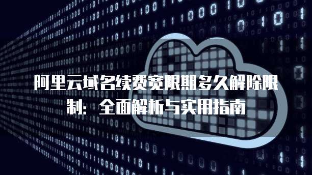 阿里云域名续费宽限期多久解除限制：全面解析与实用指南