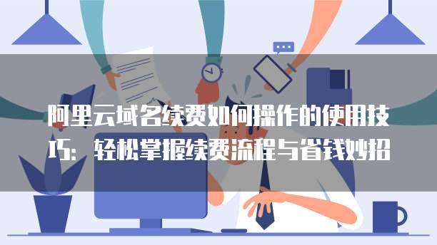 阿里云域名续费如何操作的使用技巧:轻松掌握续费流程与省钱妙招