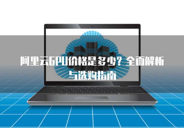 阿里云GPU价格是多少?全面解析与选购指南
