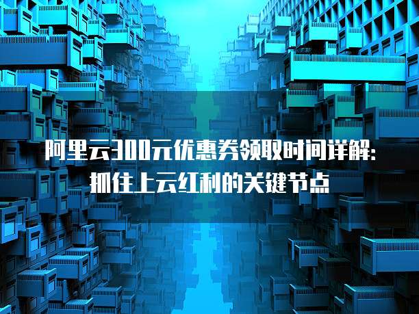 阿里云300元优惠券领取时间详解:抓住上云红利的关键节点