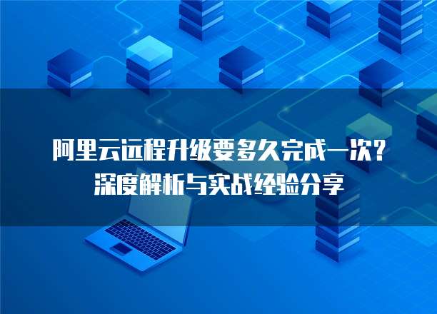 阿里云远程升级要多久完成一次?深度解析与实战经验分享