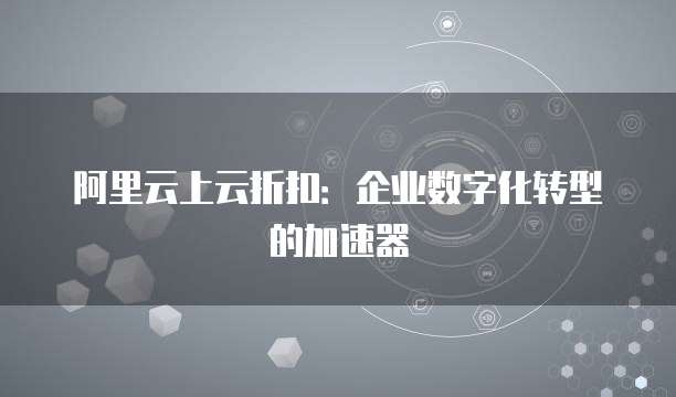 阿里云上云折扣:企业数字化转型的加速器