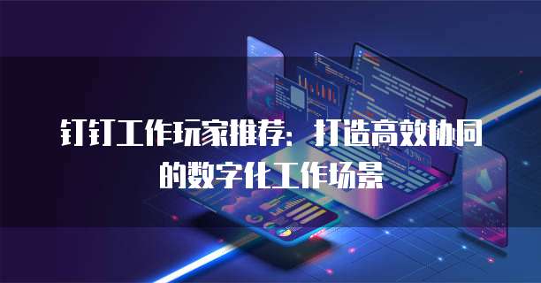 钉钉工作玩家推荐：打造高效协同的数字化工作场景