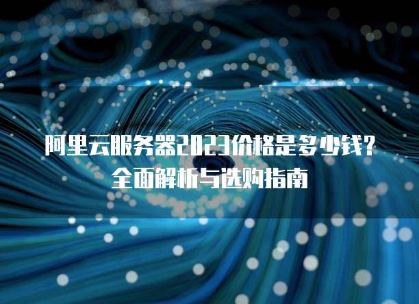 阿里云服务器2023价格是多少钱?全面解析与选购指南