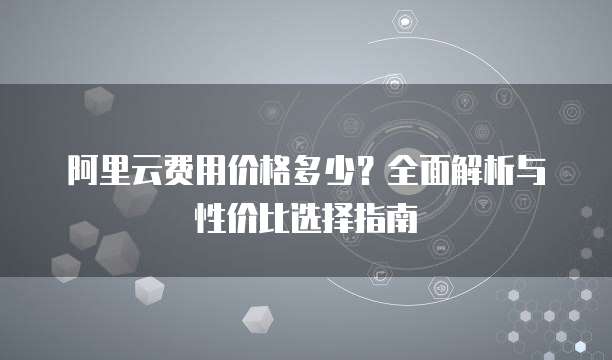 阿里云费用价格多少?全面解析与性价比选择指南