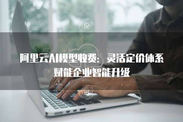 阿里云AI模型收费：灵活定价体系赋能企业智能升级