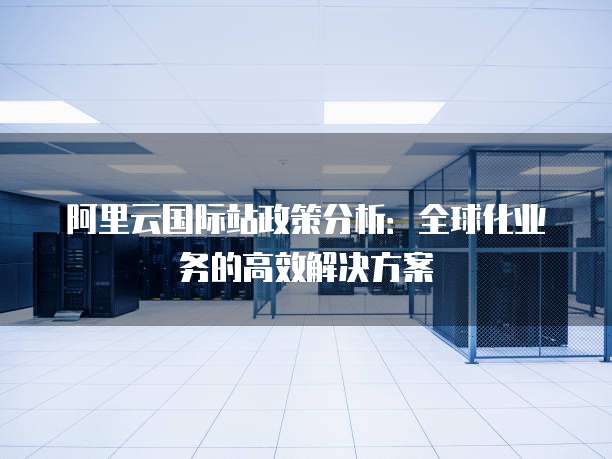 阿里云国际站政策分析:全球化业务的高效解决方案