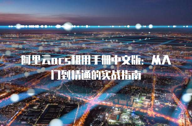 阿里云acs租用手册中文版:从入门到精通的实战指南