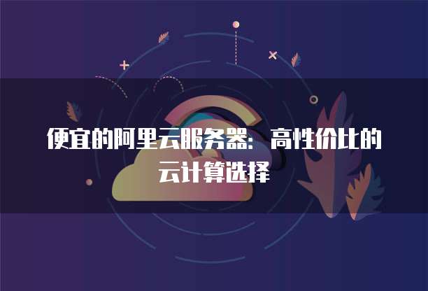 便宜的阿里云服务器:高性价比的云计算选择