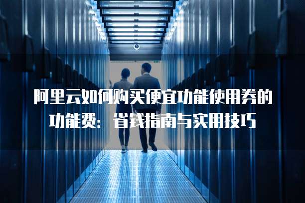 阿里云如何购买便宜功能使用券的功能费:省钱指南与实用技巧