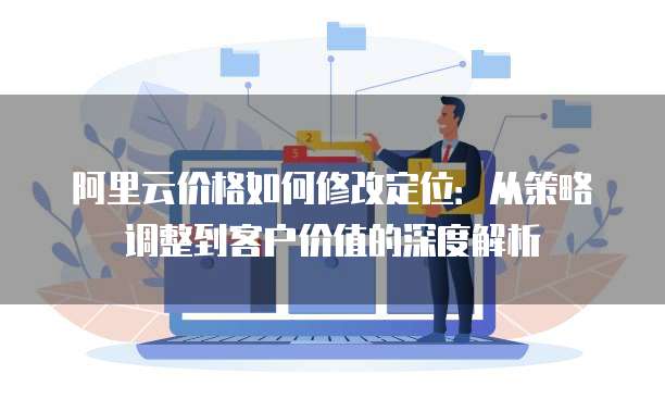 阿里云价格如何修改定位:从策略调整到客户价值的深度解析