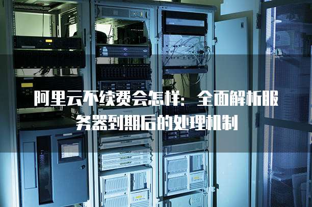 阿里云不续费会怎样:全面解析服务器到期后的处理机制