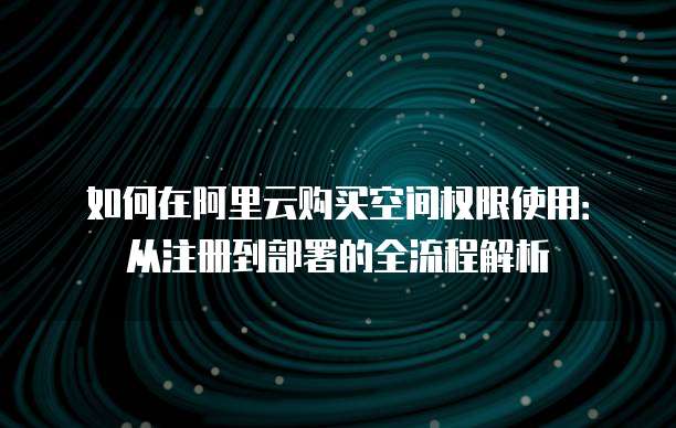 如何在阿里云购买空间权限使用:从注册到部署的全流程解析