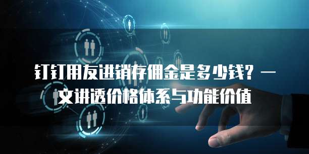 钉钉用友进销存佣金是多少钱?一文讲透价格体系与功能价值