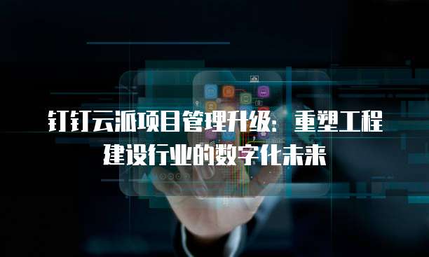 钉钉云派项目管理升级:重塑工程建设行业的数字化未来