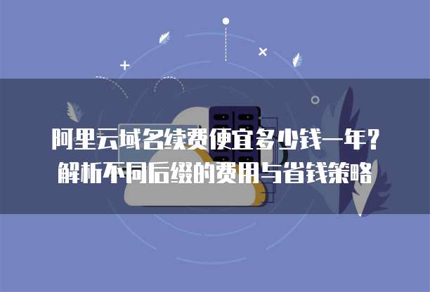 阿里云域名续费便宜多少钱一年?解析不同后缀的费用与省钱策略