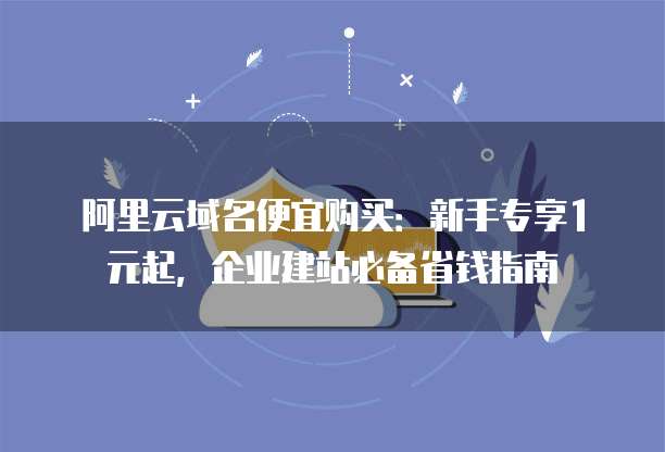 阿里云域名便宜购买:新手专享1元起,企业建站必备省钱指南