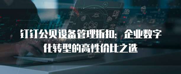 钉钉公贝设备管理折扣:企业数字化转型的高性价比之选