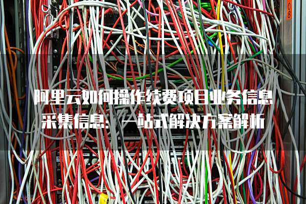 阿里云如何操作续费项目业务信息采集信息:一站式解决方案解析
