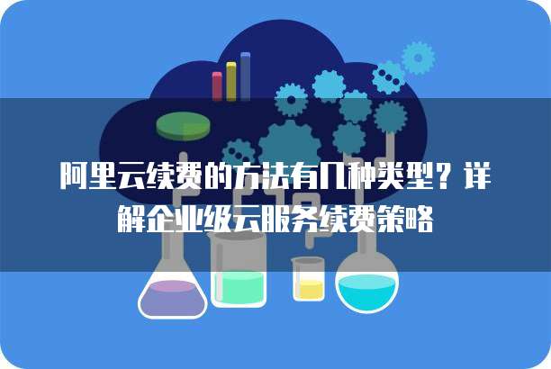 阿里云续费的方法有几种类型?详解企业级云服务续费策略