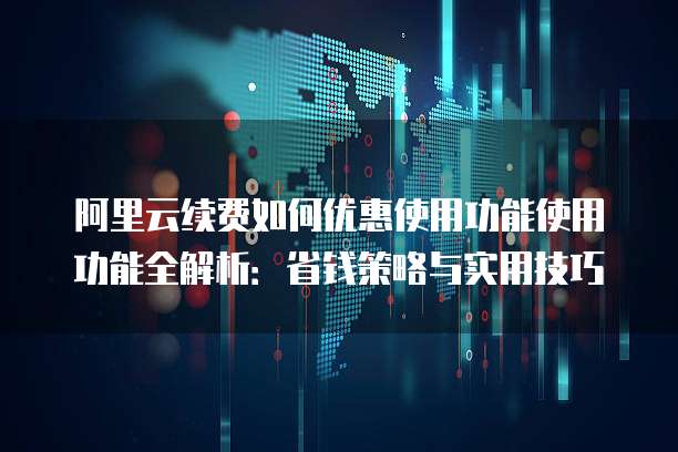阿里云续费如何优惠使用功能使用功能全解析:省钱策略与实用技巧