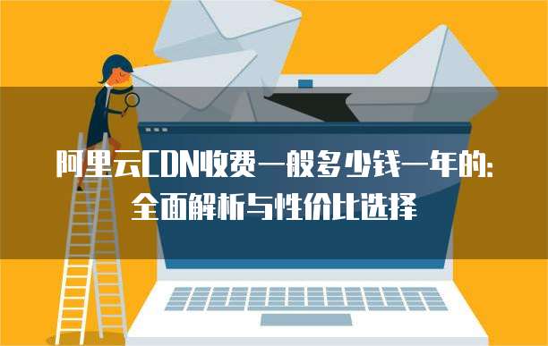 阿里云CDN收费一般多少钱一年的：全面解析与性价比选择