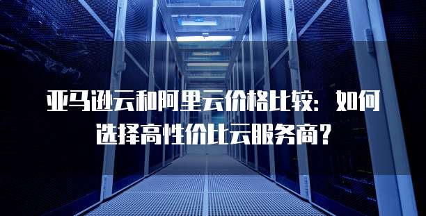 亚马逊云和阿里云价格比较：如何选择高性价比云服务商？