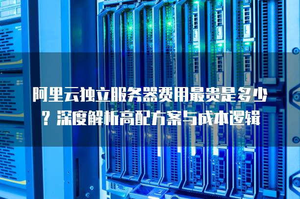 阿里云独立服务器费用最贵是多少?深度解析高配方案与成本逻辑