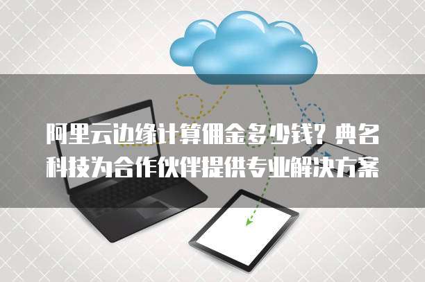 阿里云边缘计算佣金多少钱？典名科技为合作伙伴提供专业解决方案