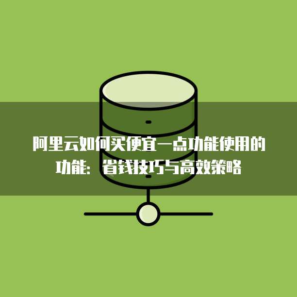 阿里云如何买便宜一点功能使用的功能:省钱技巧与高效策略