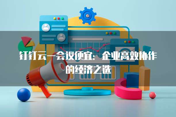 钉钉云一会议便宜：企业高效协作的经济之选