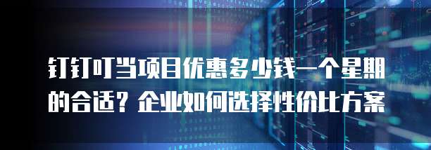 钉钉叮当项目优惠多少钱一个星期的合适?企业如何选择性价比方案