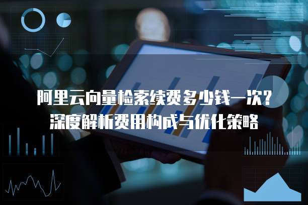 阿里云向量检索续费多少钱一次?深度解析费用构成与优化策略