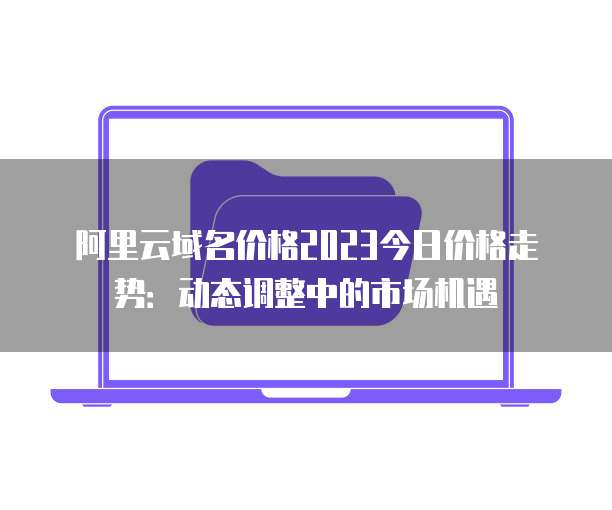 阿里云域名价格2023今日价格走势:动态调整中的市场机遇
