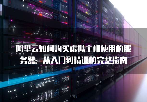 阿里云如何购买虚拟主机使用的服务器:从入门到精通的完整指南
