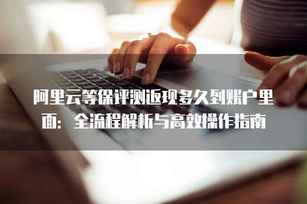 阿里云等保评测返现多久到账户里面:全流程解析与高效操作指南