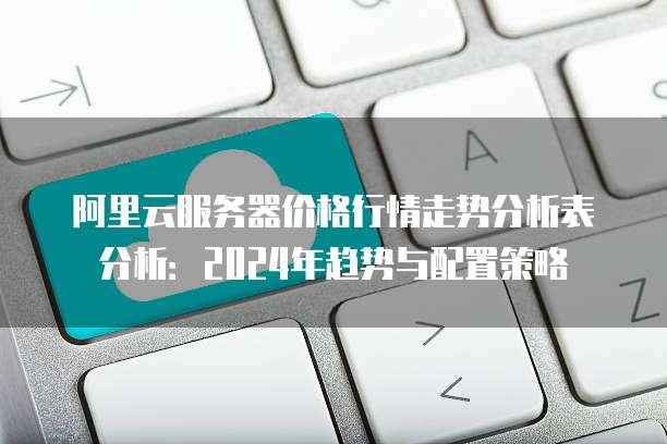 阿里云服务器价格行情走势分析表分析:2024年趋势与配置策略