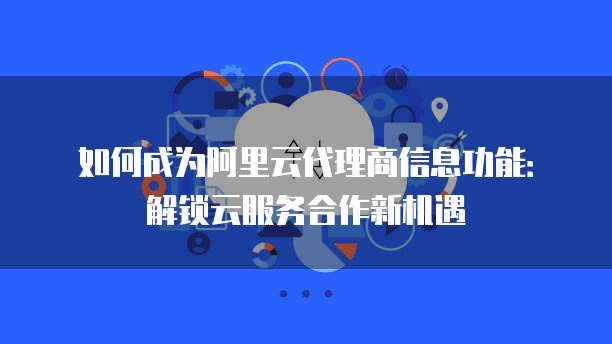 如何成为阿里云代理商信息功能：解锁云服务合作新机遇