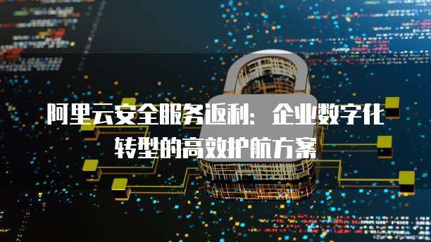 阿里云安全服务返利:企业数字化转型的高效护航方案