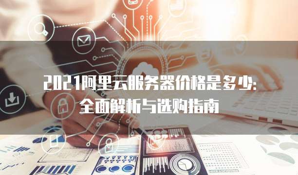2021阿里云服务器价格是多少:全面解析与选购指南