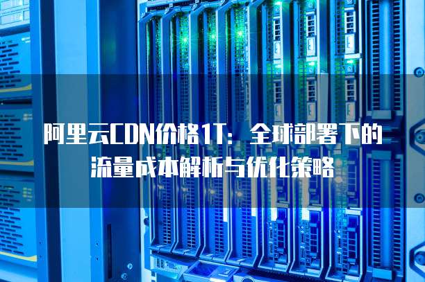 阿里云CDN价格1T:全球部署下的流量成本解析与优化策略