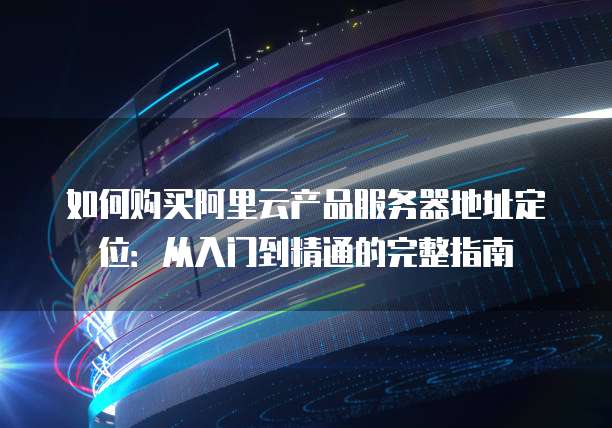 如何购买阿里云产品服务器地址定位:从入门到精通的完整指南