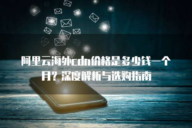 阿里云海外cdn价格是多少钱一个月?深度解析与选购指南