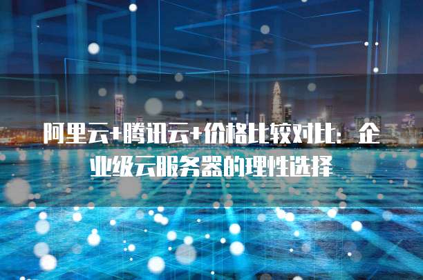 阿里云+腾讯云+价格比较对比:企业级云服务器的理性选择